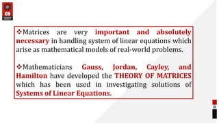 Matrices are very important and absolutely
necessary in handling system of linear equations which
arise as mathematical models of real-world problems.
Mathematicians Gauss, Jordan, Cayley, and
Hamilton have developed the THEORY OF MATRICES
which has been used in investigating solutions of
Systems of Linear Equations.
 