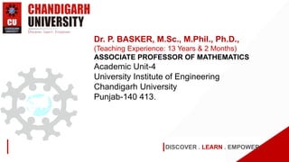 DISCOVER . LEARN . EMPOWER
Dr. P. BASKER, M.Sc., M.Phil., Ph.D.,
(Teaching Experience: 13 Years & 2 Months)
ASSOCIATE PROFESSOR OF MATHEMATICS
Academic Unit-4
University Institute of Engineering
Chandigarh University
Punjab-140 413.
 