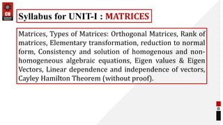 Matrices, Types of Matrices: Orthogonal Matrices, Rank of
matrices, Elementary transformation, reduction to normal
form, Consistency and solution of homogenous and non-
homogeneous algebraic equations, Eigen values & Eigen
Vectors, Linear dependence and independence of vectors,
Cayley Hamilton Theorem (without proof).
Syllabus for UNIT-I : MATRICES
 