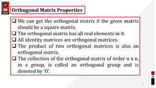 72
Orthogonal Matrix Properties
 We can get the orthogonal matrix if the given matrix
should be a square matrix.
 The orthogonal matrix has all real elements in it.
 All identity matrices are orthogonal matrices.
 The product of two orthogonal matrices is also an
orthogonal matrix.
 The collection of the orthogonal matrix of order n x n,
in a group, is called an orthogonal group and is
denoted by ‘O’.
 