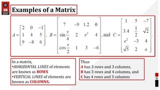 Examples of a Matrix
In a matrix,
•HORIZONTAL LINES of elements
are known as ROWS
•VERTICAL LINES of elements are
known as COLUMNS.
Thus
A has 3 rows and 3 columns,
B has 3 rows and 4 columns, and
C has 4 rows and 3 columns
 