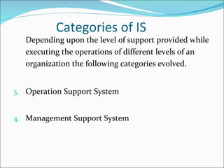 Categories of IS Depending upon the level of support provided while executing the operations of different levels of an organization the following categories evolved. Operation Support System Management Support System 