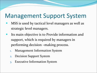 Management Support System MSS is used by tactical level managers as well as strategic level managers. Its main objective is to Provide information and support, which is required by managers in performing decision –making process. Management Information System Decision Support System Executive Information System 