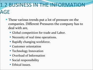 1.2 BUSINESS IN THE INFORMATION AGE These various trends put a lot of pressure on the companies. Different Pressures the company has to deal with are, Global competition for trade and Labor. Necessity of real time operations. Rapidly changing workforce. Customer orientation Technology Innovation Overload of Information Social responsibility Ethical issues. 
