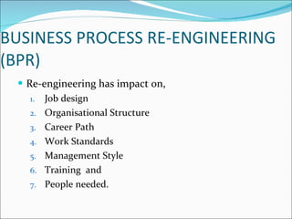BUSINESS PROCESS RE-ENGINEERING (BPR) Re-engineering has impact on, Job design Organisational Structure Career Path Work Standards Management Style Training  and People needed. 