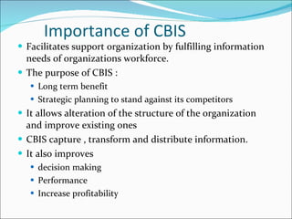 Importance of CBIS Facilitates support organization by fulfilling information needs of organizations workforce. The purpose of CBIS :  Long term benefit Strategic planning to stand against its competitors It allows alteration of the structure of the organization  and improve existing ones CBIS capture , transform and distribute information. It also improves  decision making Performance Increase profitability 