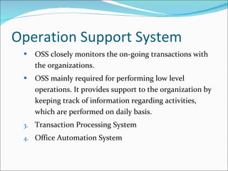 Operation Support System OSS closely monitors the on-going transactions with the organizations. OSS mainly required for performing low level operations. It provides support to the organization by keeping track of information regarding activities, which are performed on daily basis. Transaction Processing System Office Automation System 