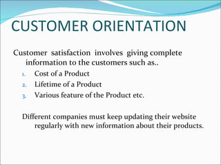 CUSTOMER ORIENTATION Customer  satisfaction  involves  giving complete information to the customers such as.. Cost of a Product  Lifetime of a Product Various feature of the Product etc. Different companies must keep updating their website regularly with new information about their products. 