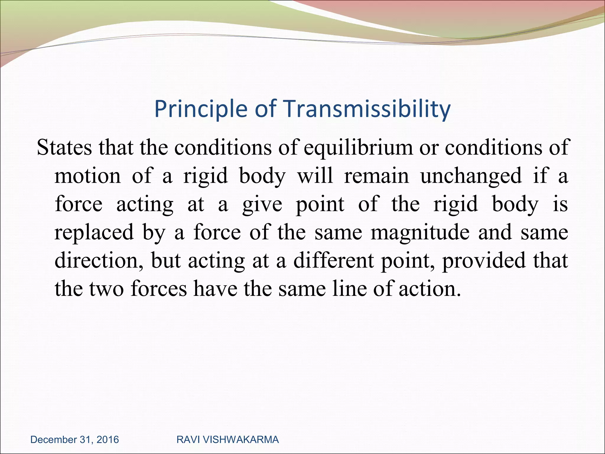 Principle of Transmissibility
States that the conditions of equilibrium or conditions of
motion of a rigid body will remain unchanged if a
force acting at a give point of the rigid body is
replaced by a force of the same magnitude and same
direction, but acting at a different point, provided that
the two forces have the same line of action.
December 31, 2016 RAVI VISHWAKARMA
 