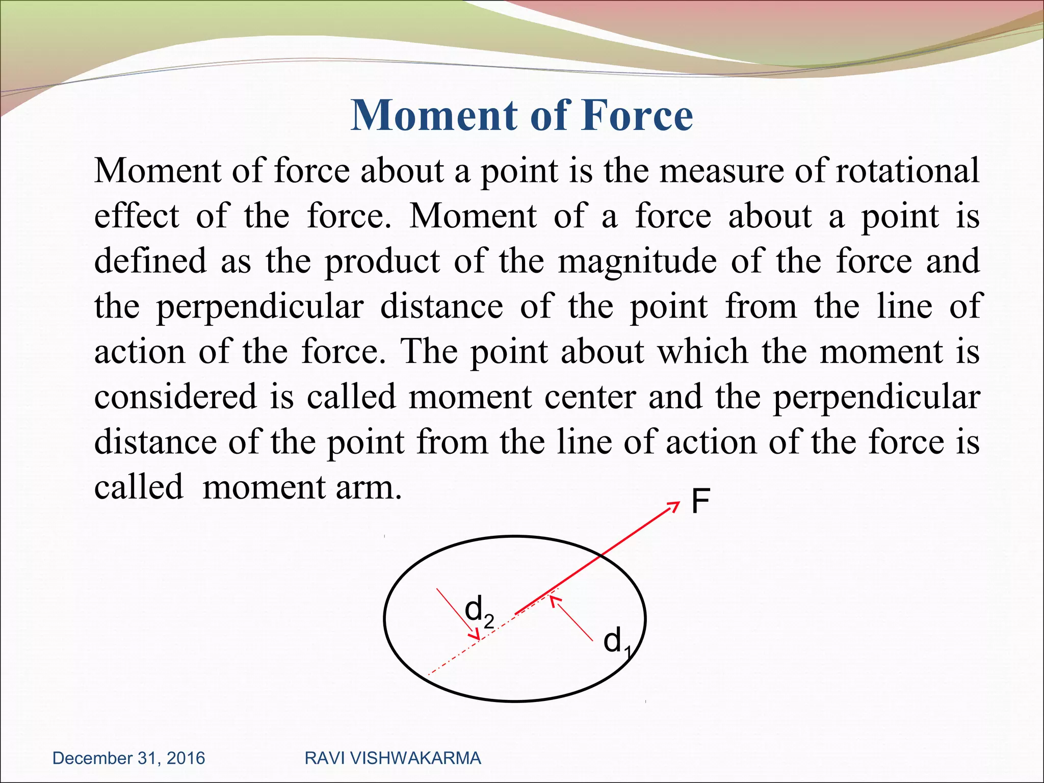 Moment of Force
Moment of force about a point is the measure of rotational
effect of the force. Moment of a force about a point is
defined as the product of the magnitude of the force and
the perpendicular distance of the point from the line of
action of the force. The point about which the moment is
considered is called moment center and the perpendicular
distance of the point from the line of action of the force is
called moment arm.
December 31, 2016 RAVI VISHWAKARMA
d2
d1
F
 