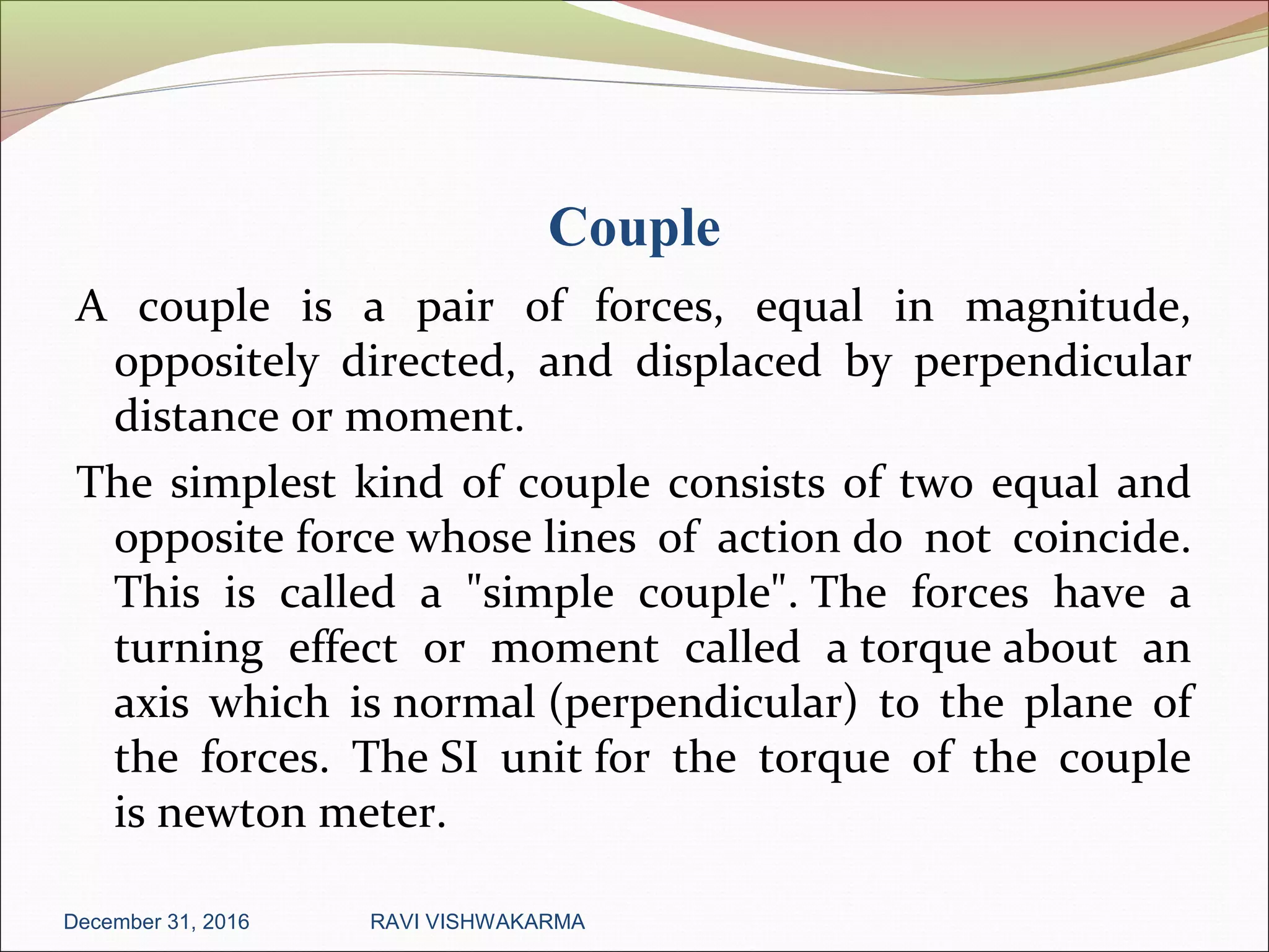 Couple
A couple is a pair of forces, equal in magnitude,
oppositely directed, and displaced by perpendicular
distance or moment.
The simplest kind of couple consists of two equal and
opposite force whose lines of action do not coincide.
This is called a "simple couple". The forces have a
turning effect or moment called a torque about an
axis which is normal (perpendicular) to the plane of
the forces. The SI unit for the torque of the couple
is newton meter.
December 31, 2016 RAVI VISHWAKARMA
 