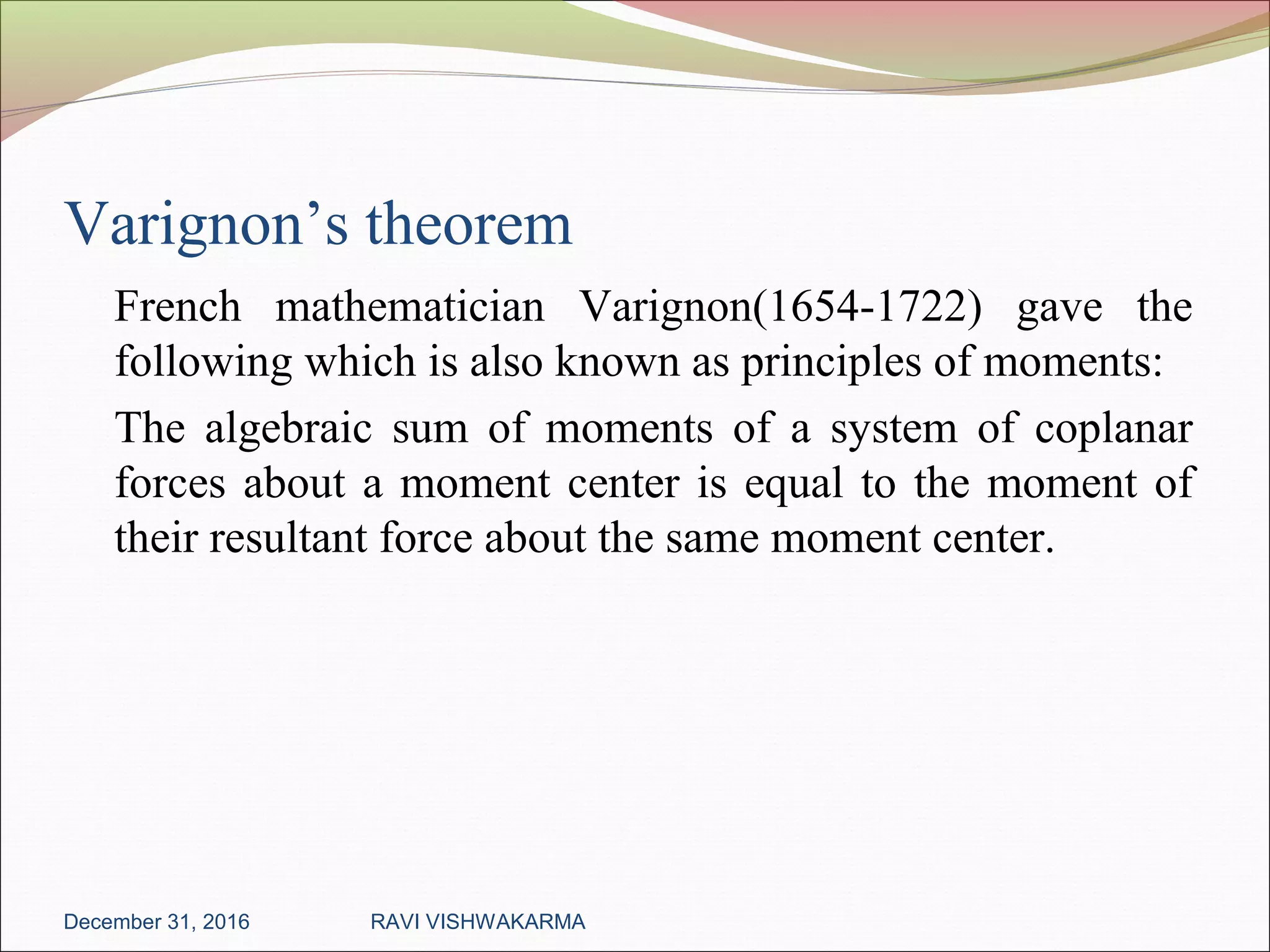 Varignon’s theorem
French mathematician Varignon(1654-1722) gave the
following which is also known as principles of moments:
The algebraic sum of moments of a system of coplanar
forces about a moment center is equal to the moment of
their resultant force about the same moment center.
December 31, 2016 RAVI VISHWAKARMA
 