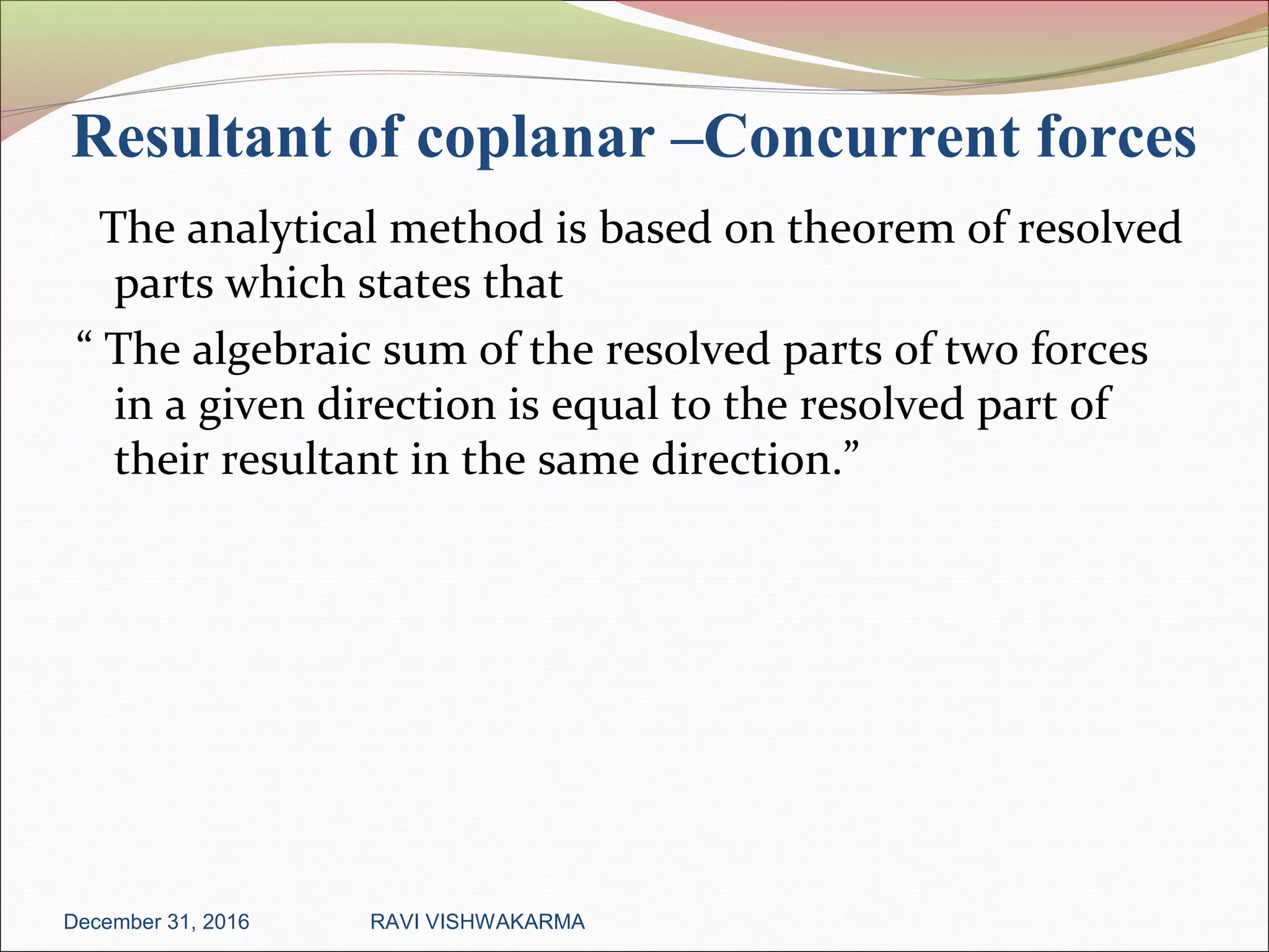 Resultant of coplanar –Concurrent forces
The analytical method is based on theorem of resolved
parts which states that
“ The algebraic sum of the resolved parts of two forces
in a given direction is equal to the resolved part of
their resultant in the same direction.”
December 31, 2016 RAVI VISHWAKARMA
 