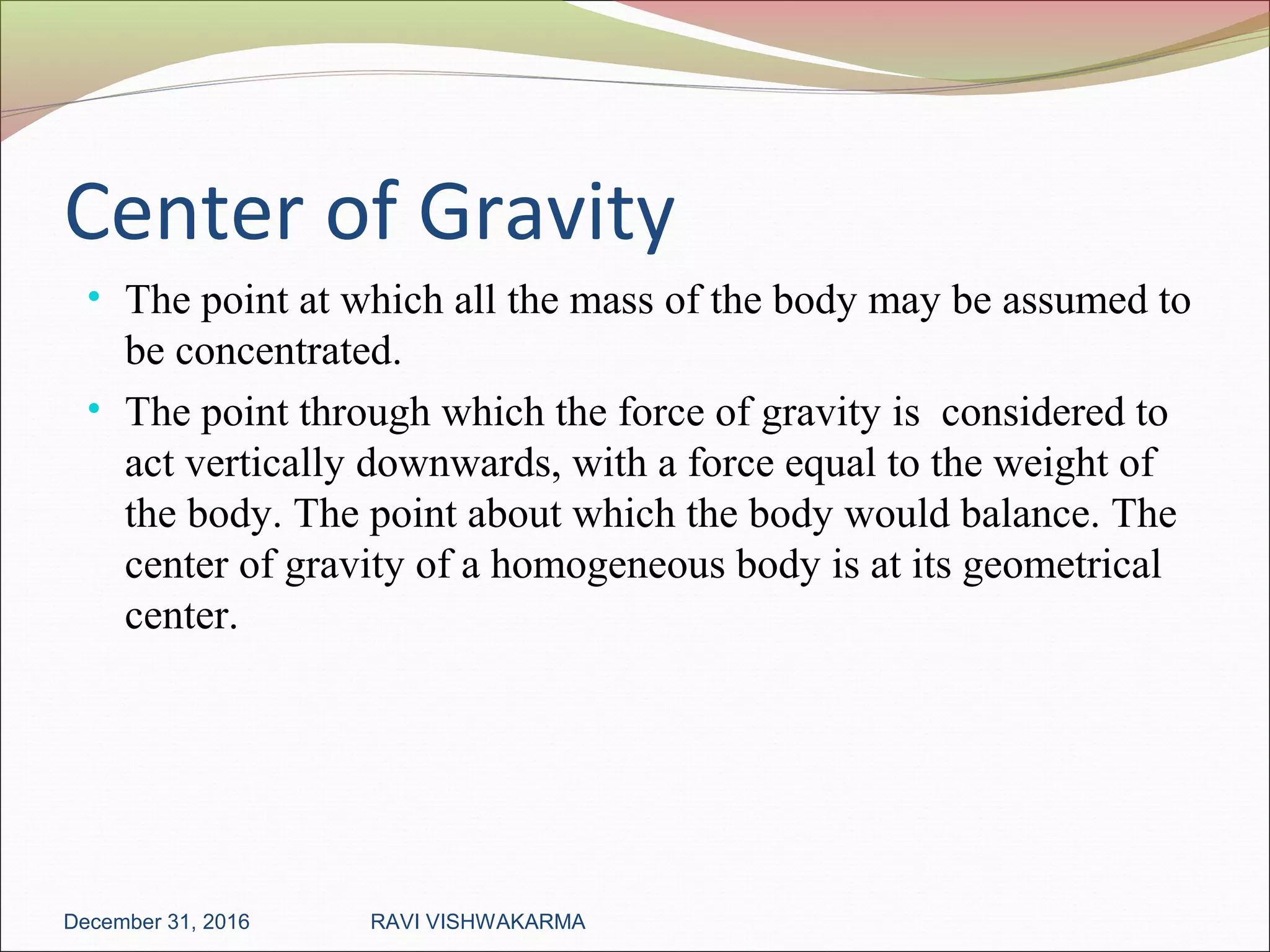 Center of Gravity
• The point at which all the mass of the body may be assumed to
be concentrated.
• The point through which the force of gravity is considered to
act vertically downwards, with a force equal to the weight of
the body. The point about which the body would balance. The
center of gravity of a homogeneous body is at its geometrical
center.
December 31, 2016 RAVI VISHWAKARMA
 