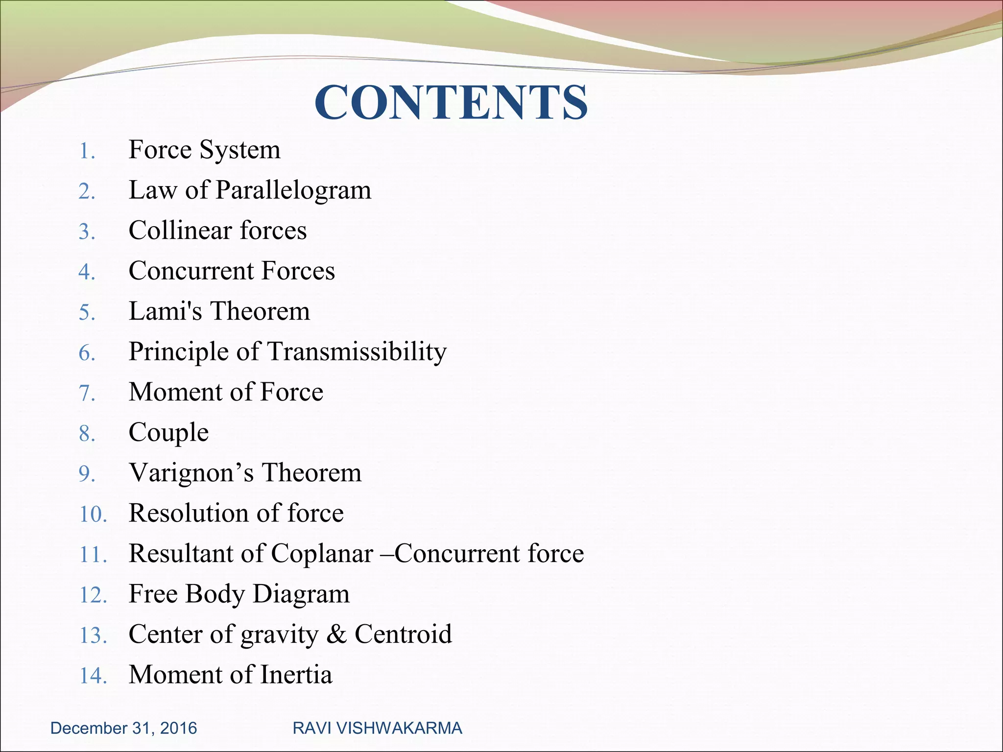 CONTENTS
1. Force System
2. Law of Parallelogram
3. Collinear forces
4. Concurrent Forces
5. Lami's Theorem
6. Principle of Transmissibility
7. Moment of Force
8. Couple
9. Varignon’s Theorem
10. Resolution of force
11. Resultant of Coplanar –Concurrent force
12. Free Body Diagram
13. Center of gravity & Centroid
14. Moment of Inertia
December 31, 2016 RAVI VISHWAKARMA
 
