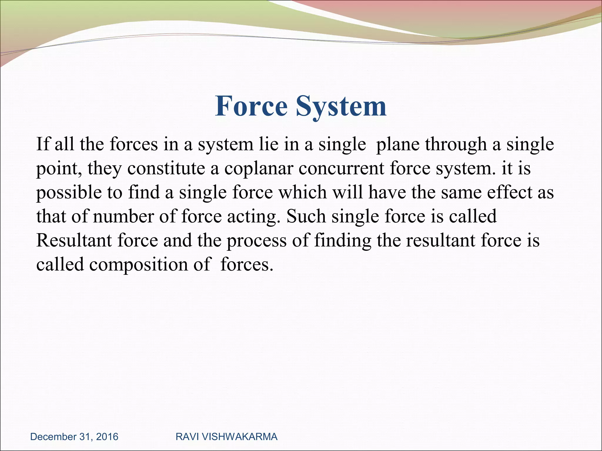 Force System
If all the forces in a system lie in a single plane through a single
point, they constitute a coplanar concurrent force system. it is
possible to find a single force which will have the same effect as
that of number of force acting. Such single force is called
Resultant force and the process of finding the resultant force is
called composition of forces.
December 31, 2016 RAVI VISHWAKARMA
 