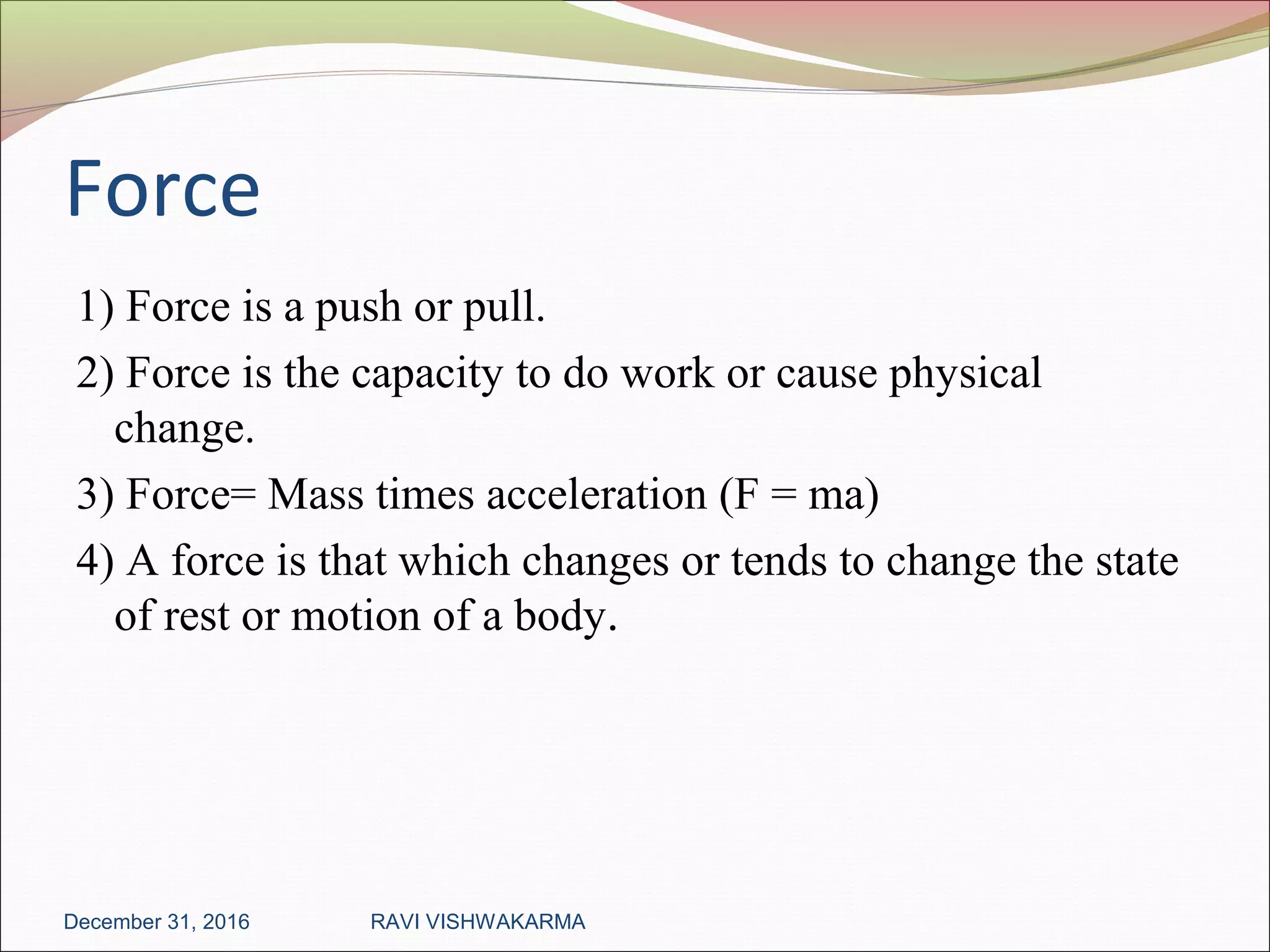 Force
1) Force is a push or pull.
2) Force is the capacity to do work or cause physical
change.
3) Force= Mass times acceleration (F = ma)
4) A force is that which changes or tends to change the state
of rest or motion of a body.
December 31, 2016 RAVI VISHWAKARMA
 