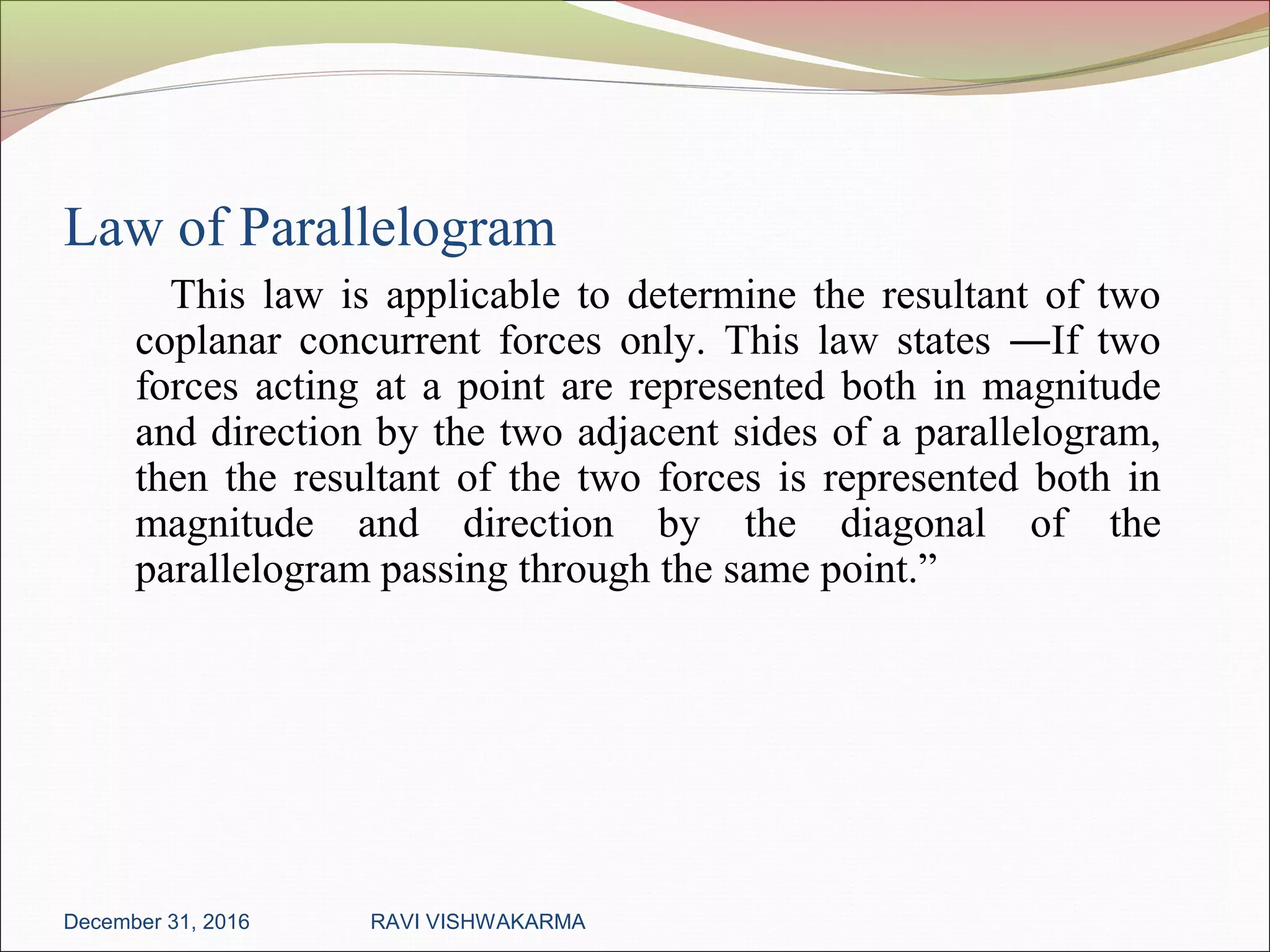 Law of Parallelogram
This law is applicable to determine the resultant of two
coplanar concurrent forces only. This law states ―If two
forces acting at a point are represented both in magnitude
and direction by the two adjacent sides of a parallelogram,
then the resultant of the two forces is represented both in
magnitude and direction by the diagonal of the
parallelogram passing through the same point.”
December 31, 2016 RAVI VISHWAKARMA
 