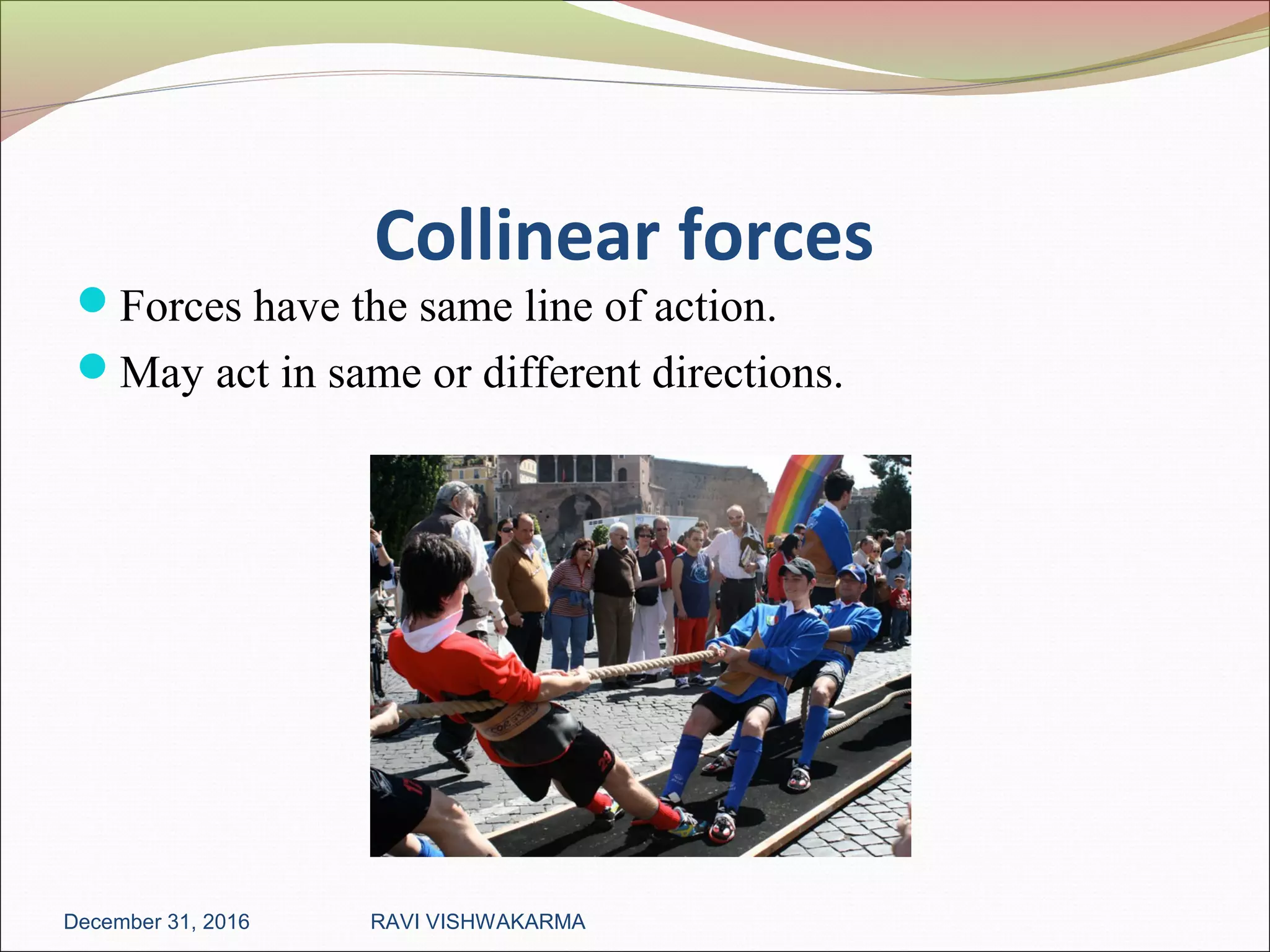 Collinear forces
Forces have the same line of action.
May act in same or different directions.
December 31, 2016 RAVI VISHWAKARMA
 