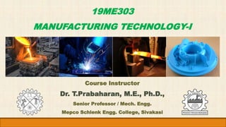 19ME303
MANUFACTURING TECHNOLOGY-I
Course Instructor
Dr. T.Prabaharan, M.E., Ph.D.,
Senior Professor / Mech. Engg.
Mepco Schlenk Engg. College, Sivakasi
 