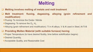 Melting
 Melting involves melting of metals and melt treatment
 Melt treatment: fluxing, degassing, alloying (grain refi...