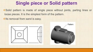 Single piece or Solid pattern
Solid pattern is made of single piece without joints, parting lines or
loose pieces. It is ...