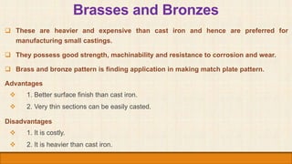 Brasses and Bronzes
 These are heavier and expensive than cast iron and hence are preferred for
manufacturing small casti...