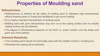 Properties of Moulding sand
Refractoriness:
Refractoriness is defined as the ability of molding sand to withstand high te...