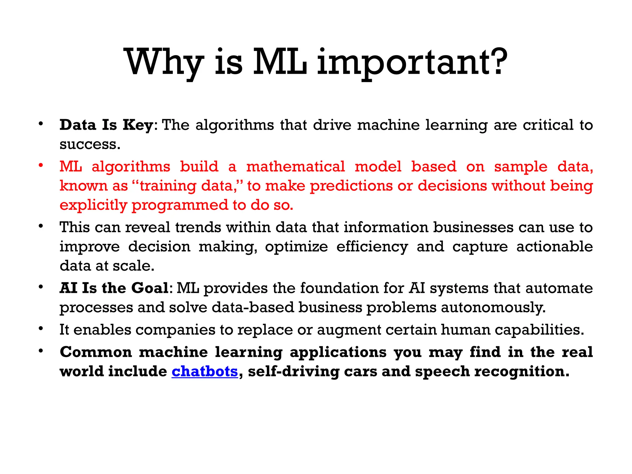 Why is ML important?
• Data Is Key: The algorithms that drive machine learning are critical to
success.
• ML algorithms build a mathematical model based on sample data,
known as “training data,” to make predictions or decisions without being
explicitly programmed to do so.
• This can reveal trends within data that information businesses can use to
improve decision making, optimize efficiency and capture actionable
data at scale.
• AI Is the Goal: ML provides the foundation for AI systems that automate
processes and solve data-based business problems autonomously.
• It enables companies to replace or augment certain human capabilities.
• Common machine learning applications you may find in the real
world include chatbots, self-driving cars and speech recognition.
 