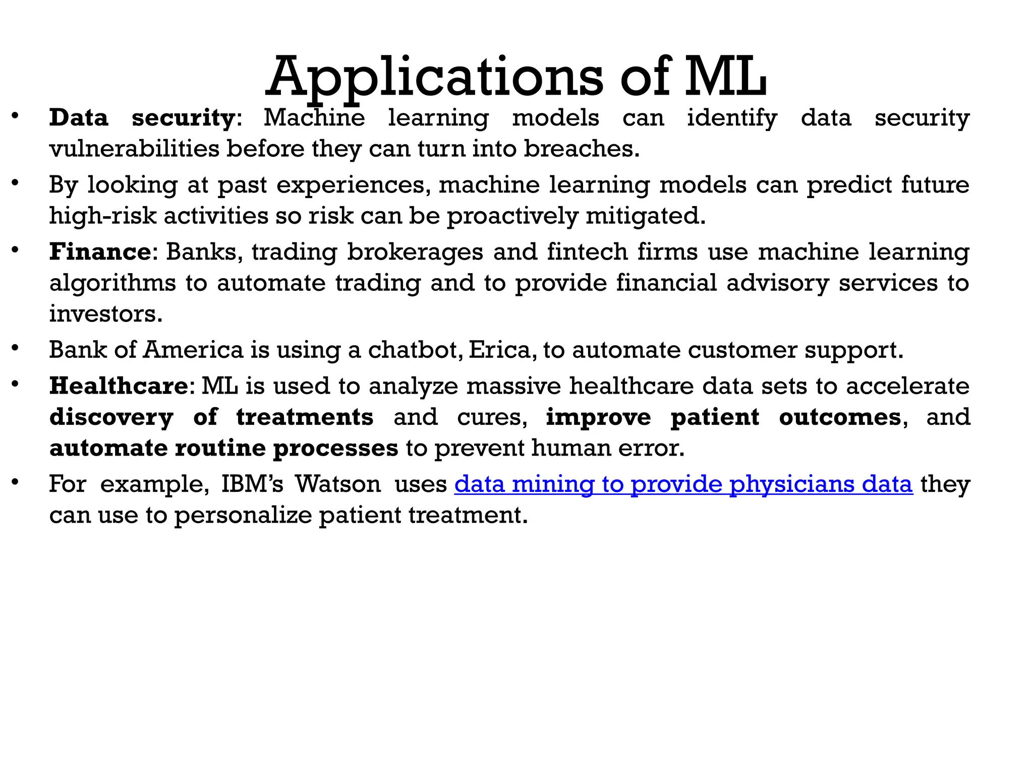 Applications of ML
• Data security: Machine learning models can identify data security
vulnerabilities before they can turn into breaches.
• By looking at past experiences, machine learning models can predict future
high-risk activities so risk can be proactively mitigated.
• Finance: Banks, trading brokerages and fintech firms use machine learning
algorithms to automate trading and to provide financial advisory services to
investors.
• Bank of America is using a chatbot, Erica, to automate customer support.
• Healthcare: ML is used to analyze massive healthcare data sets to accelerate
discovery of treatments and cures, improve patient outcomes, and
automate routine processes to prevent human error.
• For example, IBM’s Watson uses data mining to provide physicians data they
can use to personalize patient treatment.
 