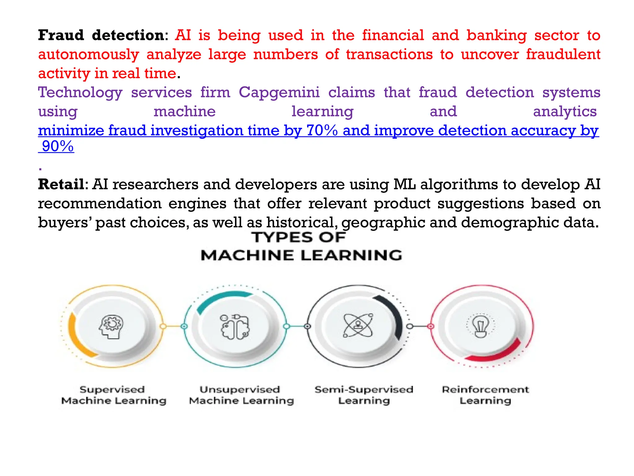Fraud detection: AI is being used in the financial and banking sector to
autonomously analyze large numbers of transactions to uncover fraudulent
activity in real time.
Technology services firm Capgemini claims that fraud detection systems
using machine learning and analytics
minimize fraud investigation time by 70% and improve detection accuracy by
90%
.
Retail: AI researchers and developers are using ML algorithms to develop AI
recommendation engines that offer relevant product suggestions based on
buyers’ past choices, as well as historical, geographic and demographic data.
 