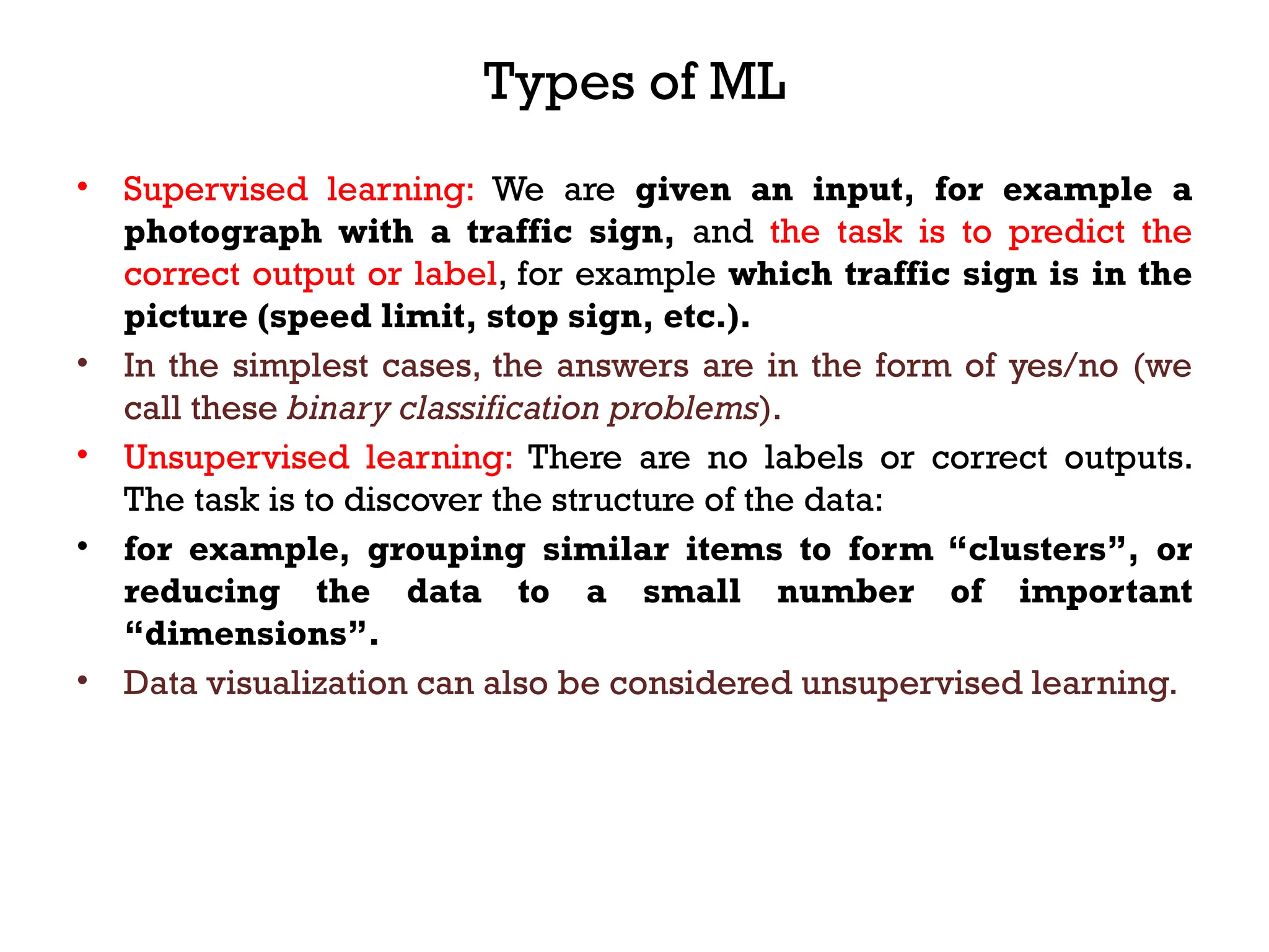 Types of ML
• Supervised learning: We are given an input, for example a
photograph with a traffic sign, and the task is to predict the
correct output or label, for example which traffic sign is in the
picture (speed limit, stop sign, etc.).
• In the simplest cases, the answers are in the form of yes/no (we
call these binary classification problems).
• Unsupervised learning: There are no labels or correct outputs.
The task is to discover the structure of the data:
• for example, grouping similar items to form “clusters”, or
reducing the data to a small number of important
“dimensions”.
• Data visualization can also be considered unsupervised learning.
 