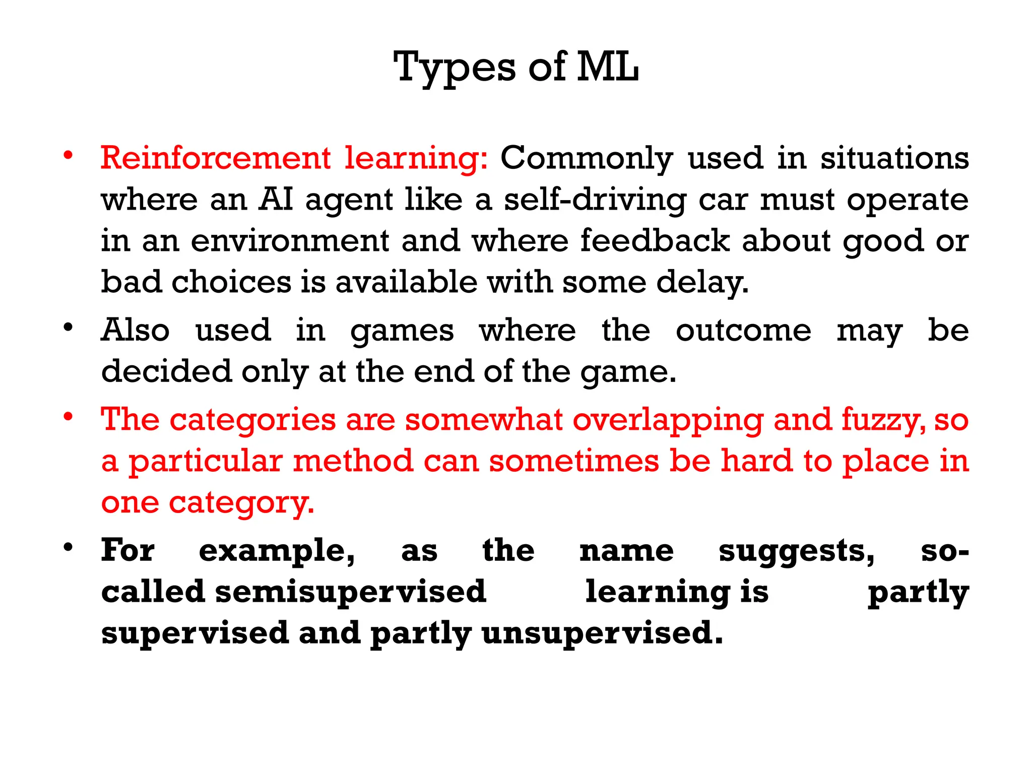 Types of ML
• Reinforcement learning: Commonly used in situations
where an AI agent like a self-driving car must operate
in an environment and where feedback about good or
bad choices is available with some delay.
• Also used in games where the outcome may be
decided only at the end of the game.
• The categories are somewhat overlapping and fuzzy, so
a particular method can sometimes be hard to place in
one category.
• For example, as the name suggests, so-
called semisupervised learning is partly
supervised and partly unsupervised.
 