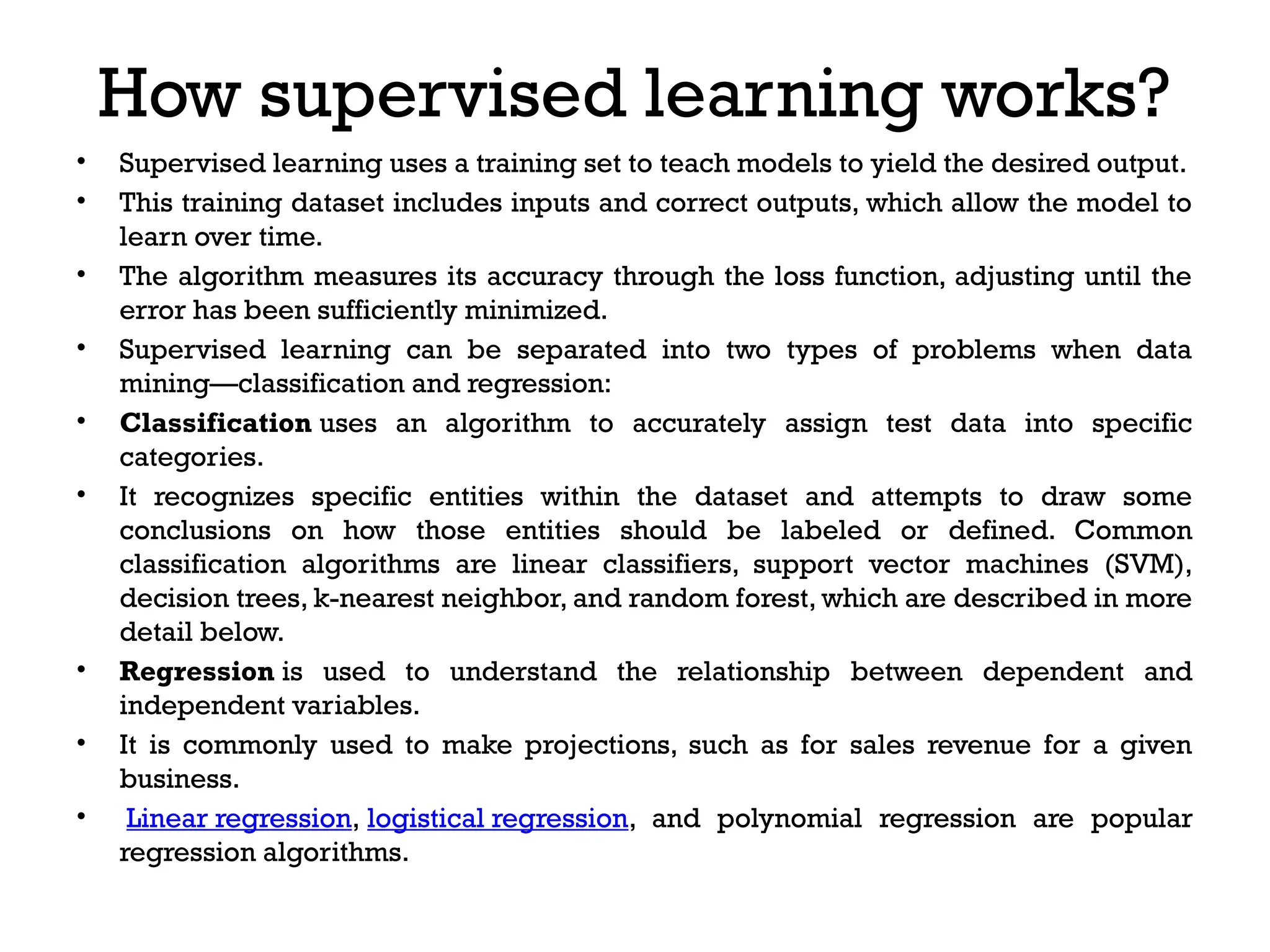 How supervised learning works?
• Supervised learning uses a training set to teach models to yield the desired output.
• This training dataset includes inputs and correct outputs, which allow the model to
learn over time.
• The algorithm measures its accuracy through the loss function, adjusting until the
error has been sufficiently minimized.
• Supervised learning can be separated into two types of problems when data
mining—classification and regression:
• Classification uses an algorithm to accurately assign test data into specific
categories.
• It recognizes specific entities within the dataset and attempts to draw some
conclusions on how those entities should be labeled or defined. Common
classification algorithms are linear classifiers, support vector machines (SVM),
decision trees, k-nearest neighbor, and random forest, which are described in more
detail below.
• Regression is used to understand the relationship between dependent and
independent variables.
• It is commonly used to make projections, such as for sales revenue for a given
business.
• Linear regression, logistical regression, and polynomial regression are popular
regression algorithms.
 