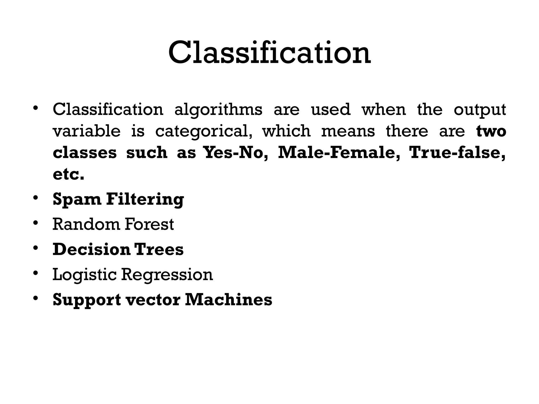 Classification
• Classification algorithms are used when the output
variable is categorical, which means there are two
classes such as Yes-No, Male-Female, True-false,
etc.
• Spam Filtering
• Random Forest
• Decision Trees
• Logistic Regression
• Support vector Machines
 