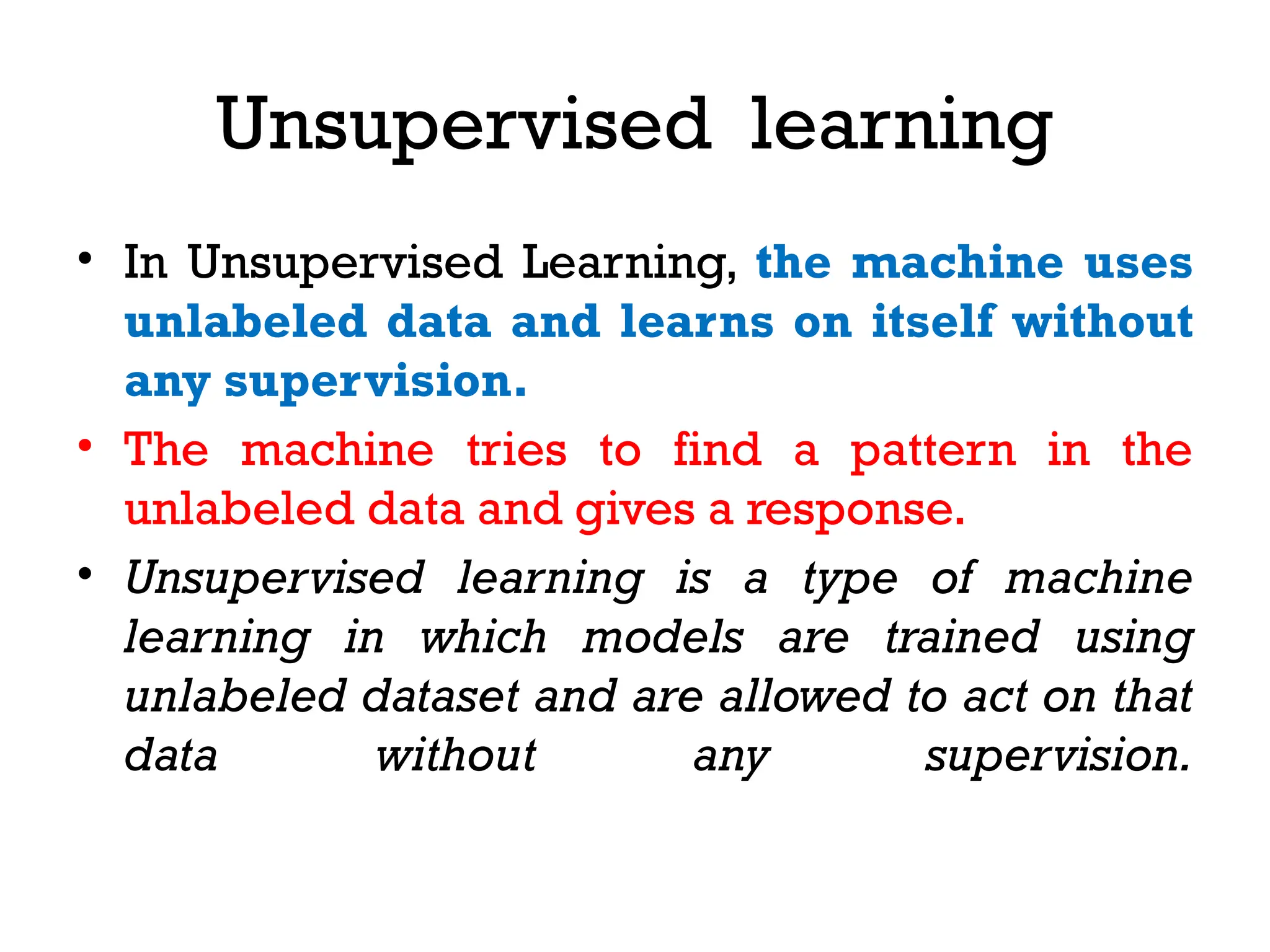 Unsupervised learning
• In Unsupervised Learning, the machine uses
unlabeled data and learns on itself without
any supervision.
• The machine tries to find a pattern in the
unlabeled data and gives a response.
• Unsupervised learning is a type of machine
learning in which models are trained using
unlabeled dataset and are allowed to act on that
data without any supervision.
 