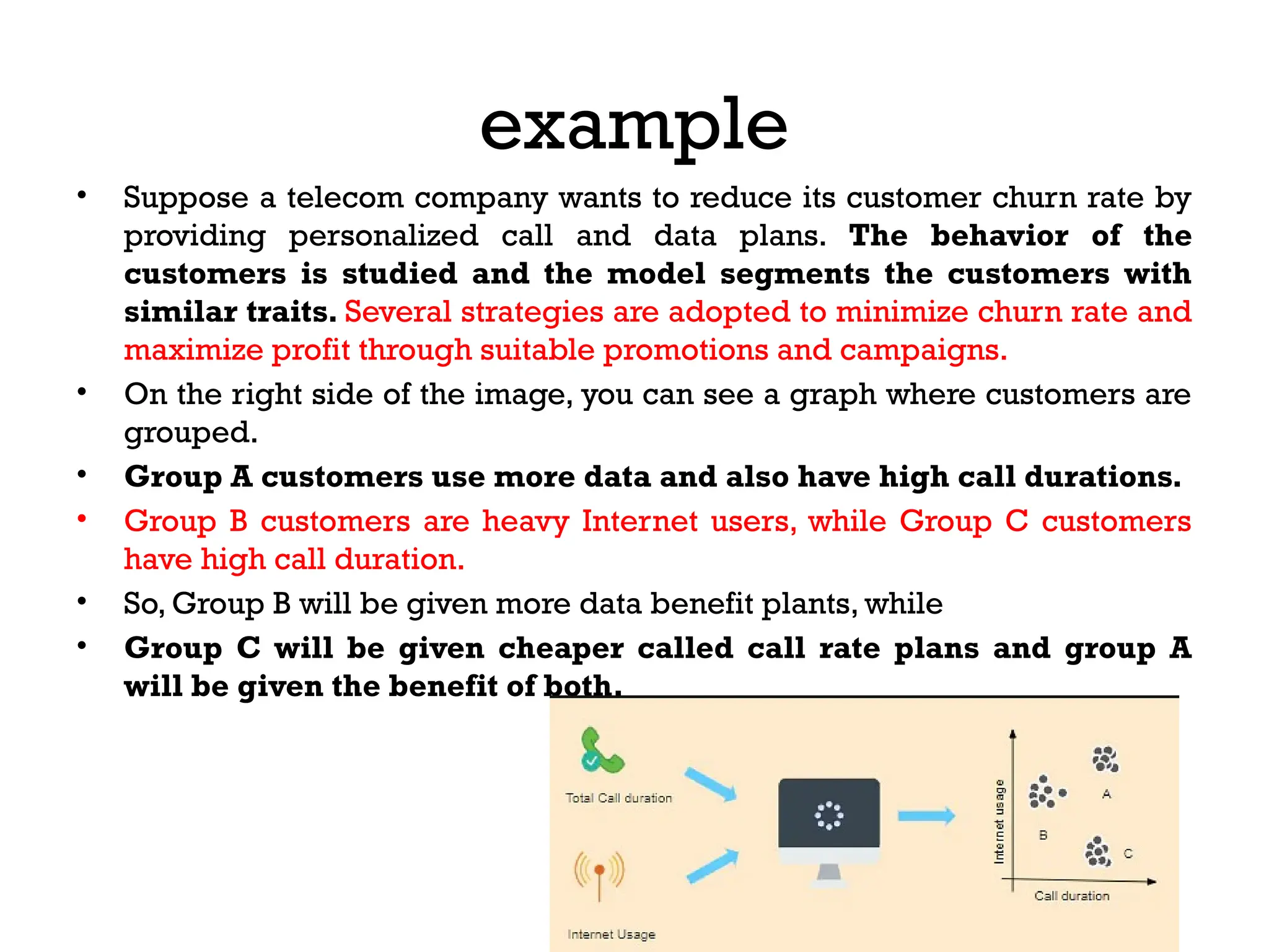 example
• Suppose a telecom company wants to reduce its customer churn rate by
providing personalized call and data plans. The behavior of the
customers is studied and the model segments the customers with
similar traits. Several strategies are adopted to minimize churn rate and
maximize profit through suitable promotions and campaigns.
• On the right side of the image, you can see a graph where customers are
grouped.
• Group A customers use more data and also have high call durations.
• Group B customers are heavy Internet users, while Group C customers
have high call duration.
• So, Group B will be given more data benefit plants, while
• Group C will be given cheaper called call rate plans and group A
will be given the benefit of both.
 