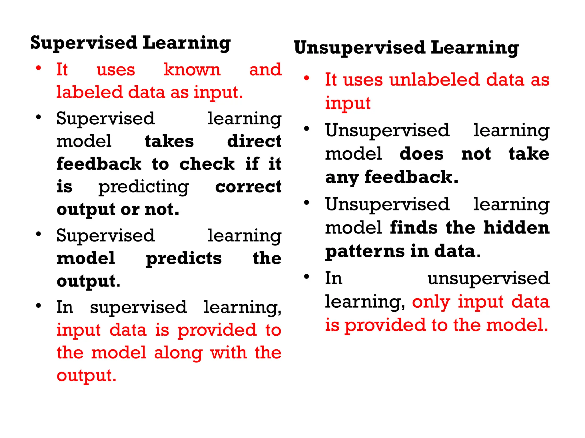 Supervised Learning
• It uses known and
labeled data as input.
• Supervised learning
model takes direct
feedback to check if it
is predicting correct
output or not.
• Supervised learning
model predicts the
output.
• In supervised learning,
input data is provided to
the model along with the
output.
Unsupervised Learning
• It uses unlabeled data as
input
• Unsupervised learning
model does not take
any feedback.
• Unsupervised learning
model finds the hidden
patterns in data.
• In unsupervised
learning, only input data
is provided to the model.
 