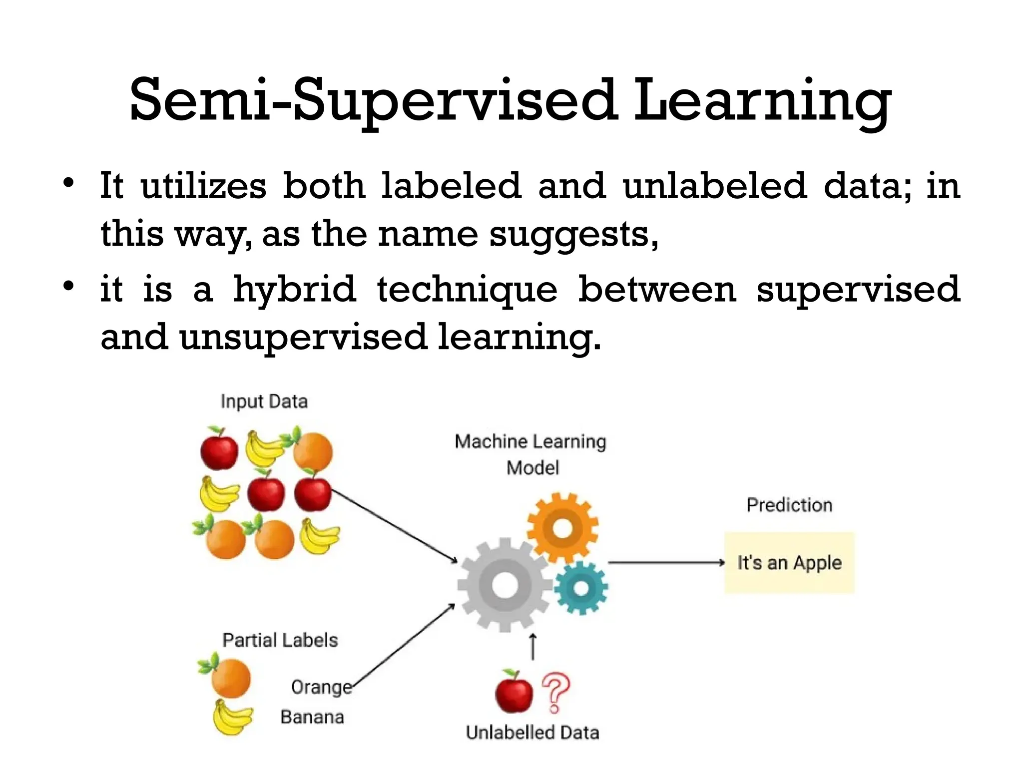 Semi-Supervised Learning
• It utilizes both labeled and unlabeled data; in
this way, as the name suggests,
• it is a hybrid technique between supervised
and unsupervised learning.
 