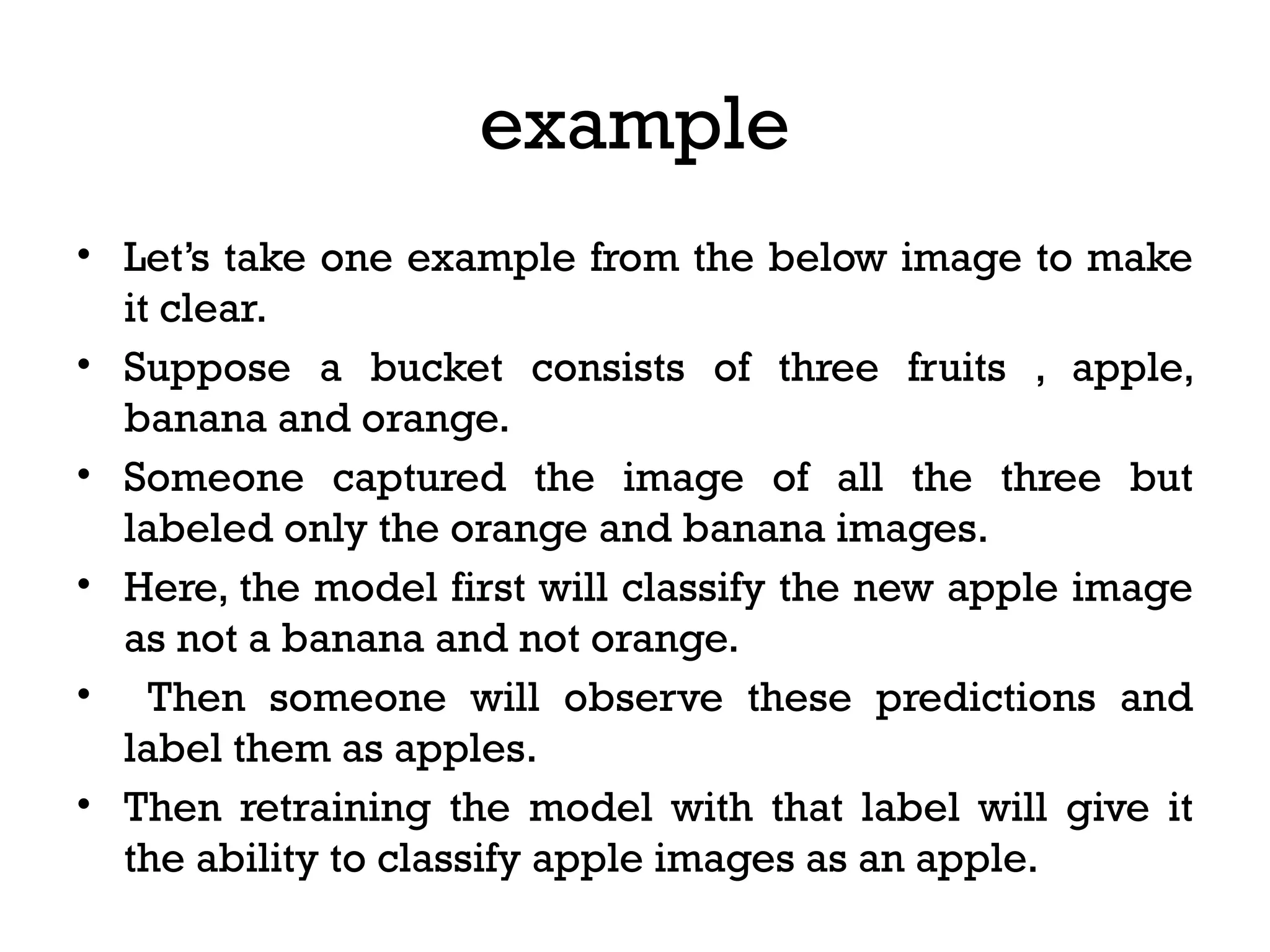example
• Let’s take one example from the below image to make
it clear.
• Suppose a bucket consists of three fruits , apple,
banana and orange.
• Someone captured the image of all the three but
labeled only the orange and banana images.
• Here, the model first will classify the new apple image
as not a banana and not orange.
• Then someone will observe these predictions and
label them as apples.
• Then retraining the model with that label will give it
the ability to classify apple images as an apple.
 
