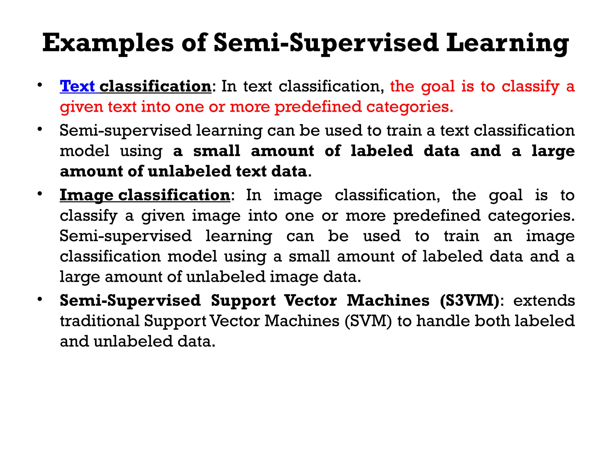 Examples of Semi-Supervised Learning
• Text classification: In text classification, the goal is to classify a
given text into one or more predefined categories.
• Semi-supervised learning can be used to train a text classification
model using a small amount of labeled data and a large
amount of unlabeled text data.
• Image classification: In image classification, the goal is to
classify a given image into one or more predefined categories.
Semi-supervised learning can be used to train an image
classification model using a small amount of labeled data and a
large amount of unlabeled image data.
• Semi-Supervised Support Vector Machines (S3VM): extends
traditional Support Vector Machines (SVM) to handle both labeled
and unlabeled data.
 