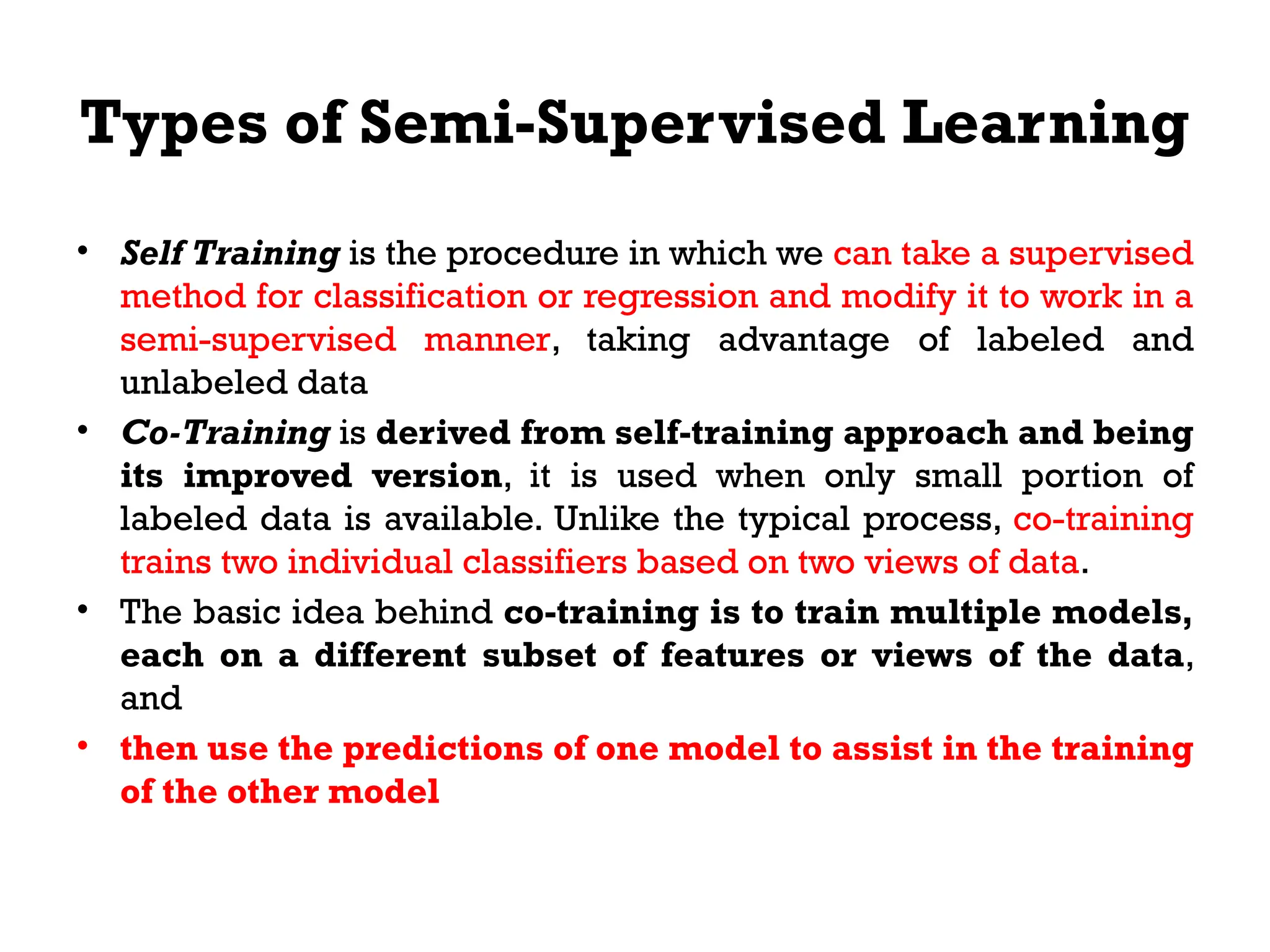 Types of Semi-Supervised Learning
• Self Training is the procedure in which we can take a supervised
method for classification or regression and modify it to work in a
semi-supervised manner, taking advantage of labeled and
unlabeled data
• Co-Training is derived from self-training approach and being
its improved version, it is used when only small portion of
labeled data is available. Unlike the typical process, co-training
trains two individual classifiers based on two views of data.
• The basic idea behind co-training is to train multiple models,
each on a different subset of features or views of the data,
and
• then use the predictions of one model to assist in the training
of the other model
 