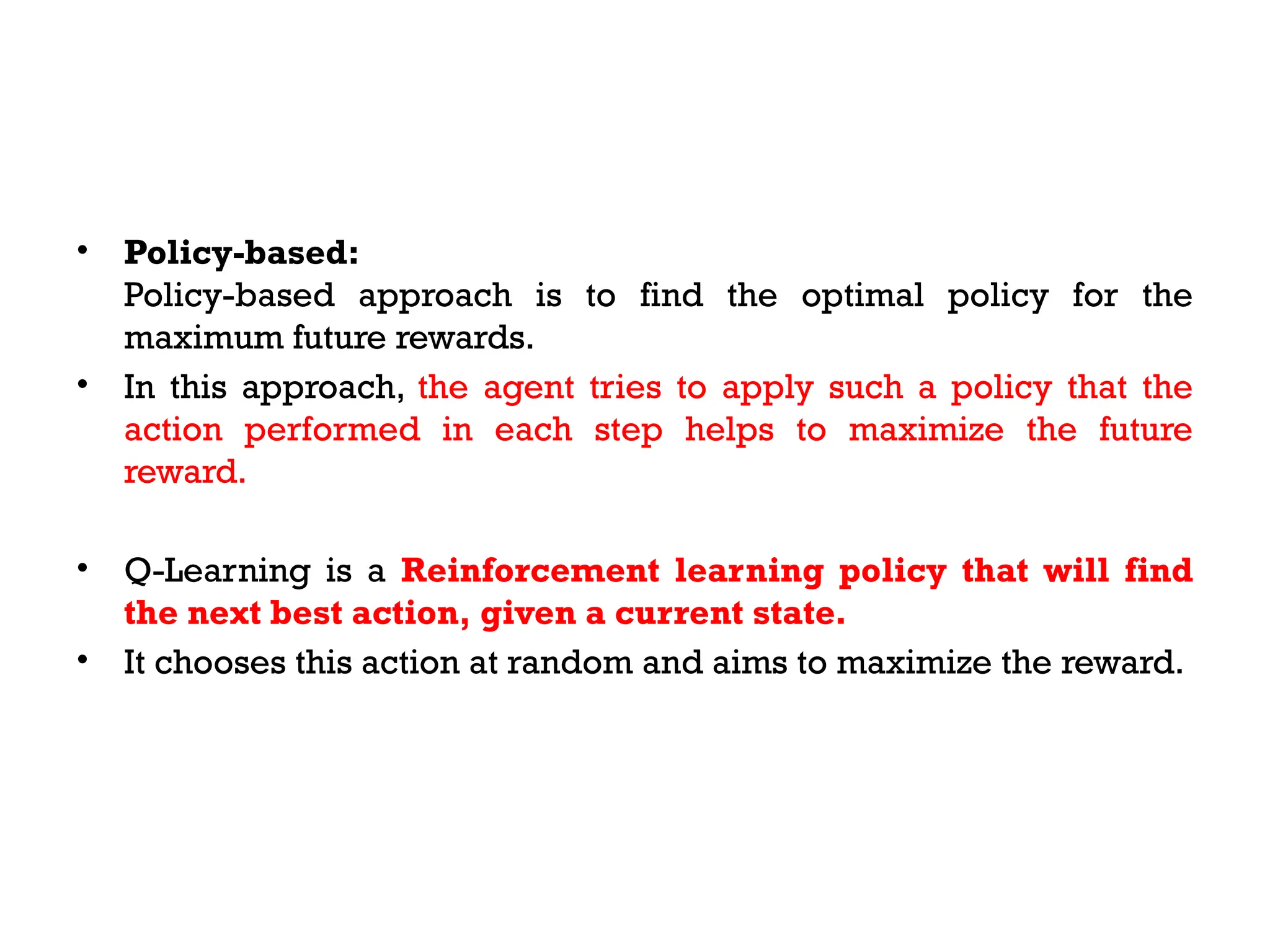 • Policy-based:
Policy-based approach is to find the optimal policy for the
maximum future rewards.
• In this approach, the agent tries to apply such a policy that the
action performed in each step helps to maximize the future
reward.
• Q-Learning is a Reinforcement learning policy that will find
the next best action, given a current state.
• It chooses this action at random and aims to maximize the reward.
 