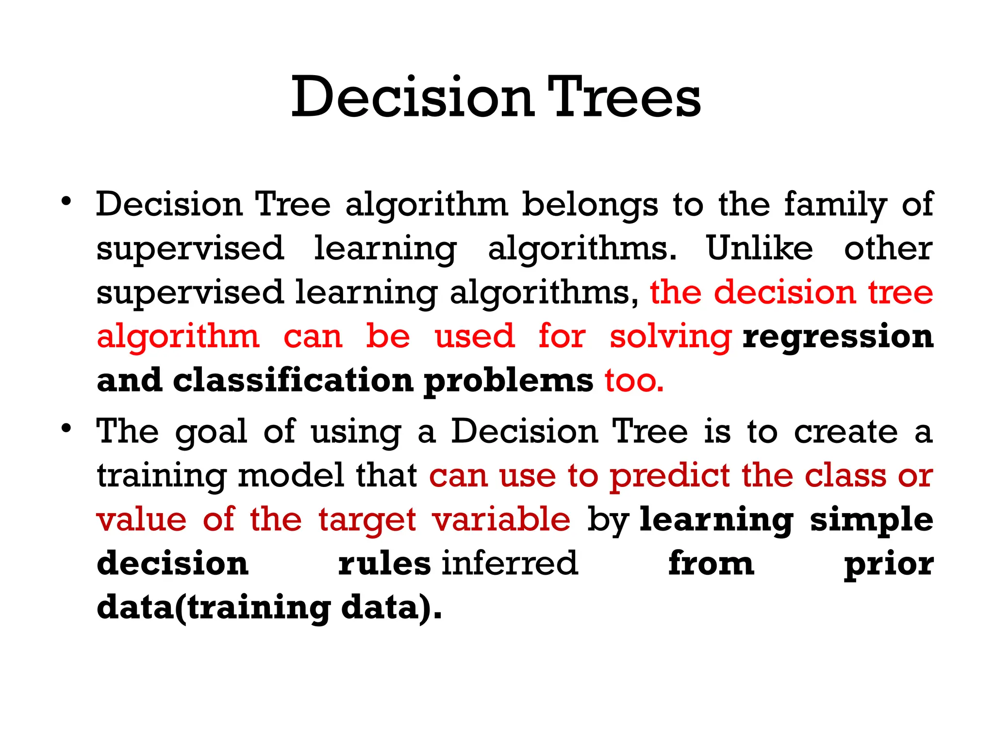 Decision Trees
• Decision Tree algorithm belongs to the family of
supervised learning algorithms. Unlike other
supervised learning algorithms, the decision tree
algorithm can be used for solving regression
and classification problems too.
• The goal of using a Decision Tree is to create a
training model that can use to predict the class or
value of the target variable by learning simple
decision rules inferred from prior
data(training data).
 