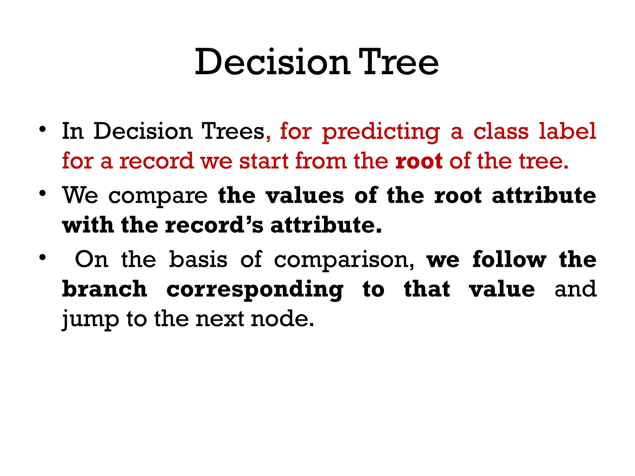 Decision Tree
• In Decision Trees, for predicting a class label
for a record we start from the root of the tree.
• We compare the values of the root attribute
with the record’s attribute.
• On the basis of comparison, we follow the
branch corresponding to that value and
jump to the next node.
 