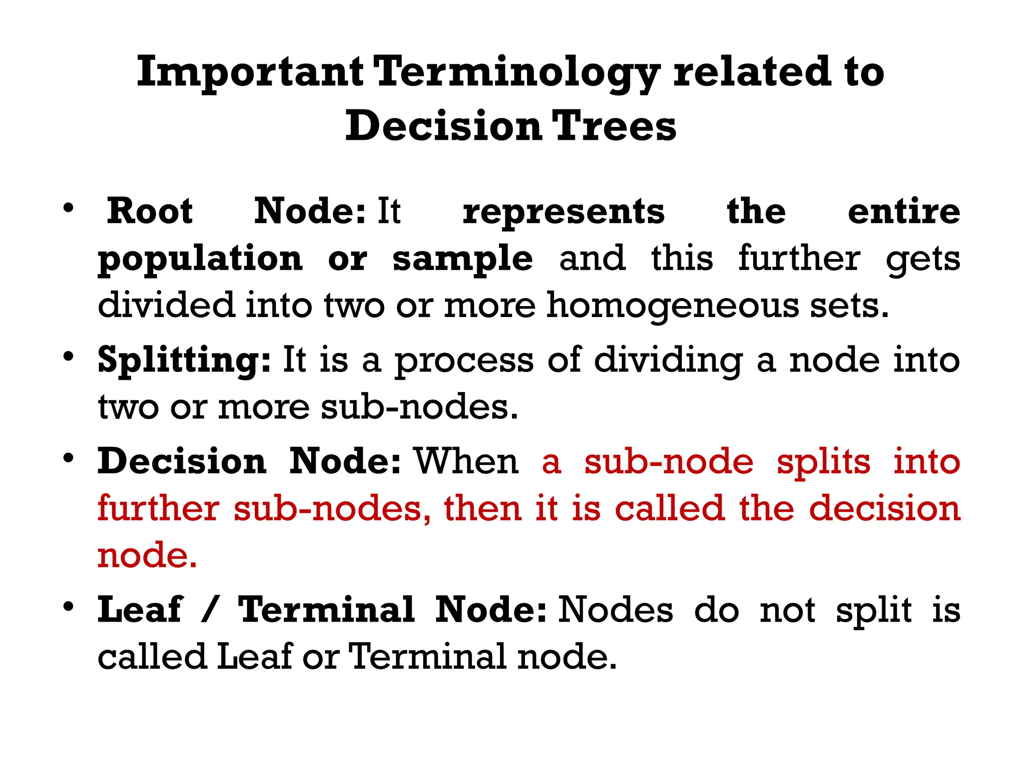Important Terminology related to
Decision Trees
• Root Node: It represents the entire
population or sample and this further gets
divided into two or more homogeneous sets.
• Splitting: It is a process of dividing a node into
two or more sub-nodes.
• Decision Node: When a sub-node splits into
further sub-nodes, then it is called the decision
node.
• Leaf / Terminal Node: Nodes do not split is
called Leaf or Terminal node.
 