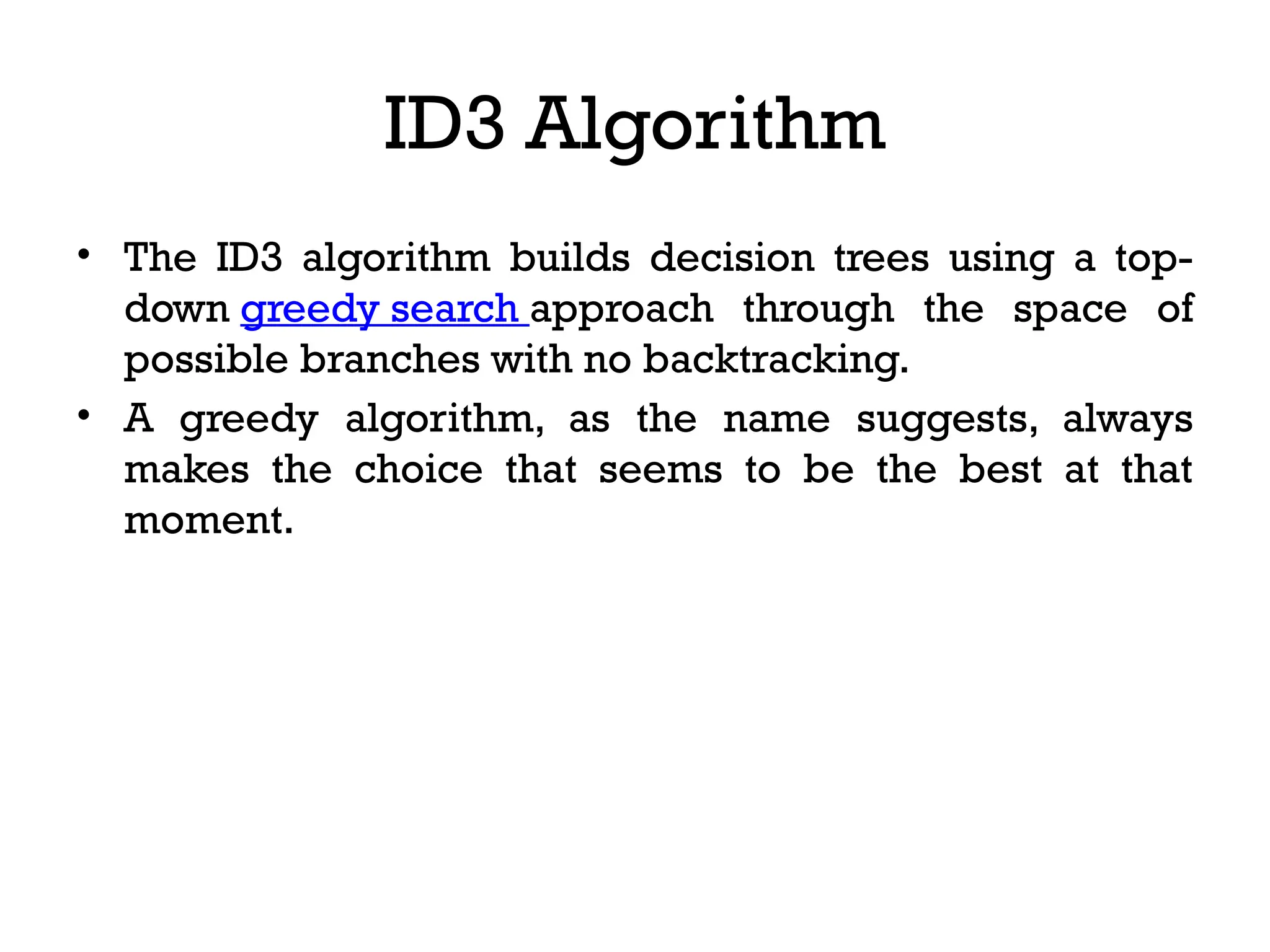 ID3 Algorithm
• The ID3 algorithm builds decision trees using a top-
down greedy search approach through the space of
possible branches with no backtracking.
• A greedy algorithm, as the name suggests, always
makes the choice that seems to be the best at that
moment.
 