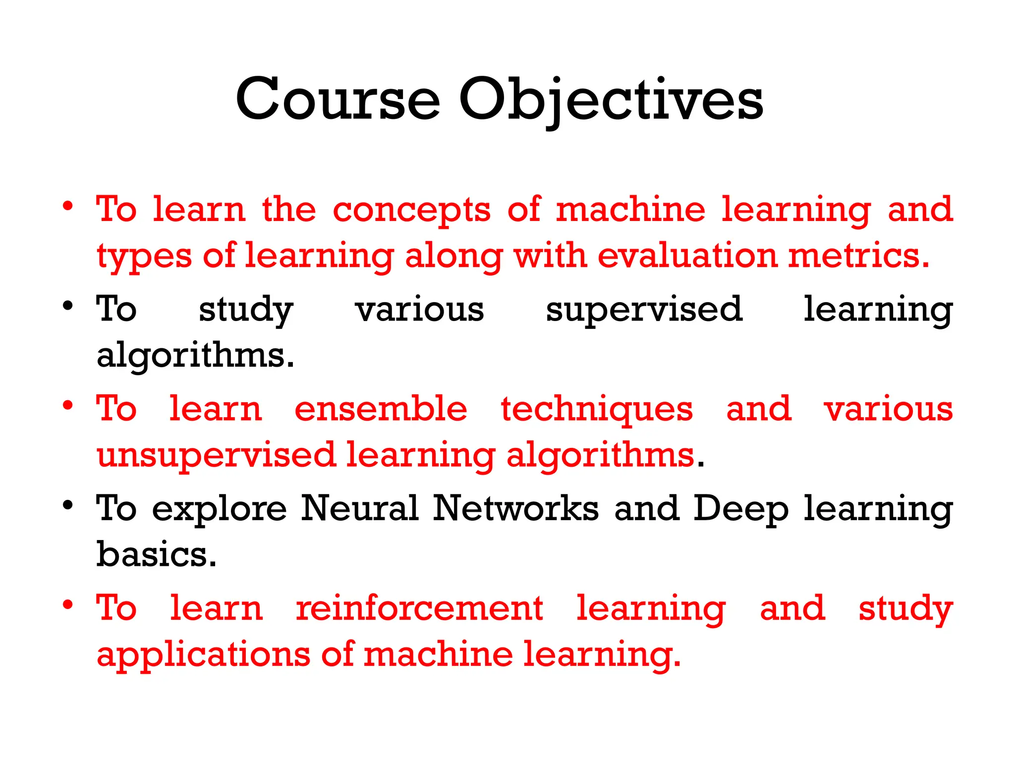 Course Objectives
• To learn the concepts of machine learning and
types of learning along with evaluation metrics.
• To study various supervised learning
algorithms.
• To learn ensemble techniques and various
unsupervised learning algorithms.
• To explore Neural Networks and Deep learning
basics.
• To learn reinforcement learning and study
applications of machine learning.
 