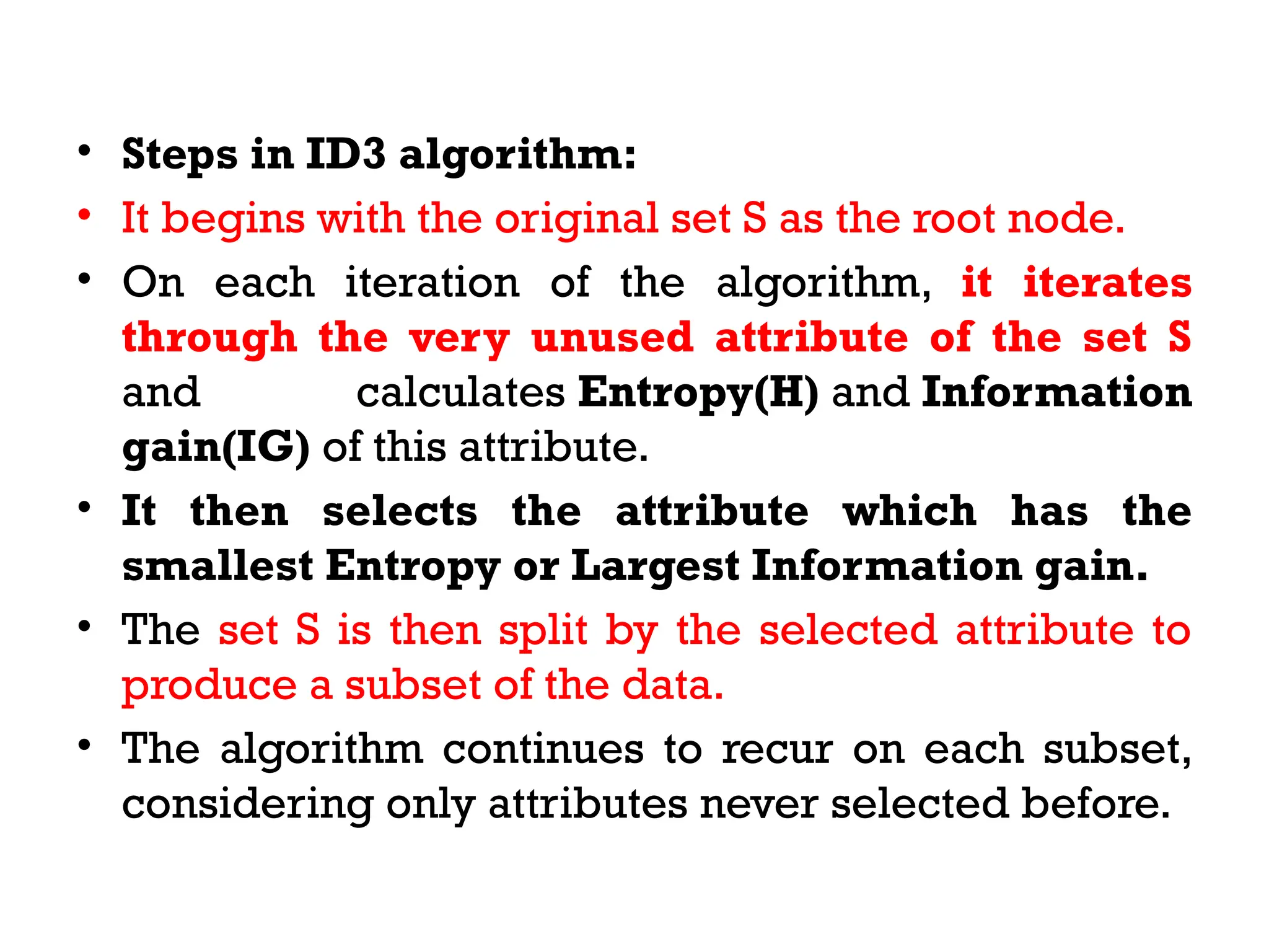 • Steps in ID3 algorithm:
• It begins with the original set S as the root node.
• On each iteration of the algorithm, it iterates
through the very unused attribute of the set S
and calculates Entropy(H) and Information
gain(IG) of this attribute.
• It then selects the attribute which has the
smallest Entropy or Largest Information gain.
• The set S is then split by the selected attribute to
produce a subset of the data.
• The algorithm continues to recur on each subset,
considering only attributes never selected before.
 