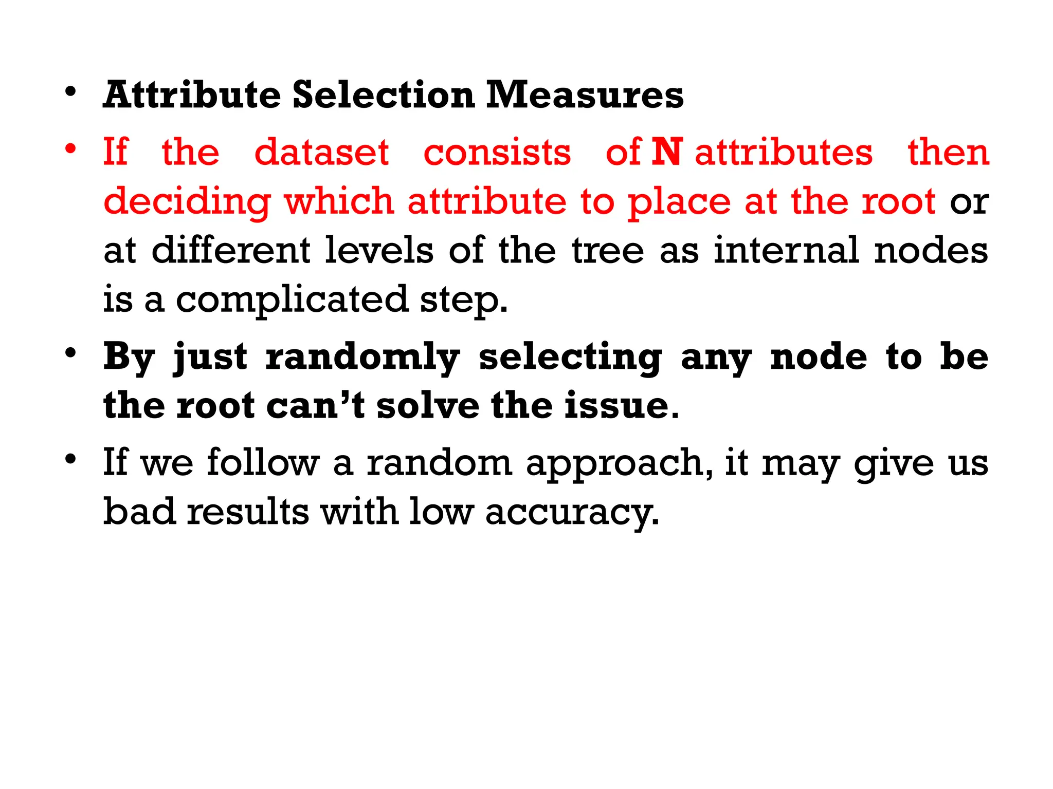 • Attribute Selection Measures
• If the dataset consists of N attributes then
deciding which attribute to place at the root or
at different levels of the tree as internal nodes
is a complicated step.
• By just randomly selecting any node to be
the root can’t solve the issue.
• If we follow a random approach, it may give us
bad results with low accuracy.
 